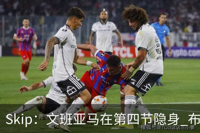 Skip：文班亚马在第四节隐身 布伦森在末节彻底完爆了他